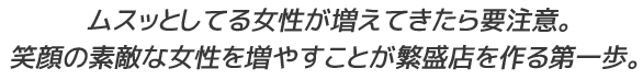 ムスッとしてる女性が増えてきたら要注意。笑顔の素敵な女性を増やすことが繁盛店を作る第一歩。